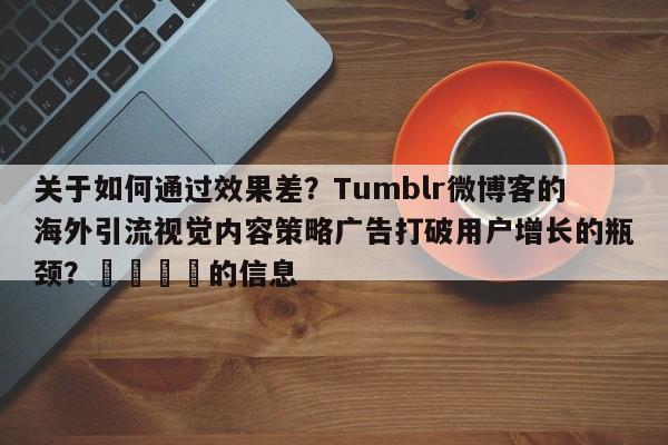 关于如何通过效果差?Tumblr微博客的海外引流视觉内容策略广告打破用户增长的瓶颈?📣的信息