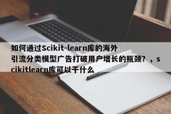 如何通过Scikit-learn库的海外引流分类模型广告打破用户增长的瓶颈?,scikitlearn库可以干什么