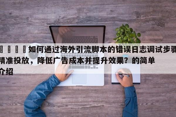 📈如何通过海外引流脚本的错误日志调试步骤精准投放,降低广告成本并提升效果?的简单介绍