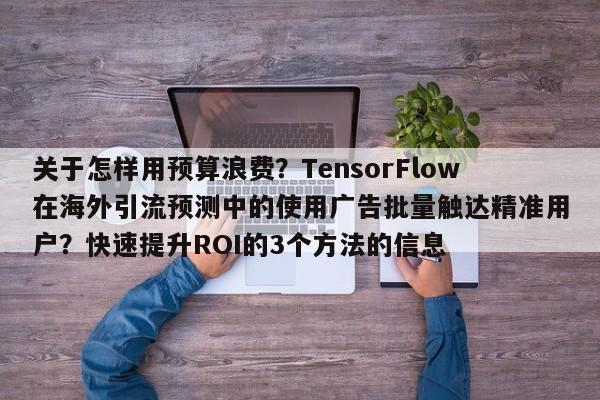 关于怎样用预算浪费?TensorFlow在海外引流预测中的使用广告批量触达精准用户?快速提升ROI的3个方法的信息