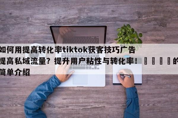 如何用提高转化率tiktok获客技巧广告提高私域流量?提升用户粘性与转化率!📌的简单介绍