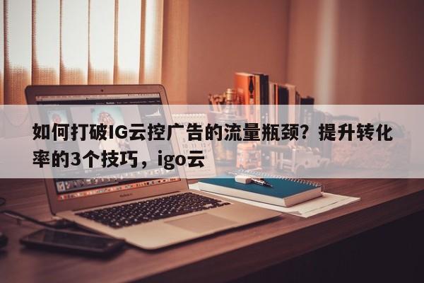 如何打破IG云控广告的流量瓶颈？提升转化率的3个技巧，igo云