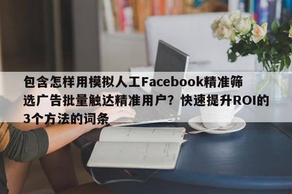 包含怎样用模拟人工Facebook精准筛选广告批量触达精准用户?快速提升ROI的3个方法的词条