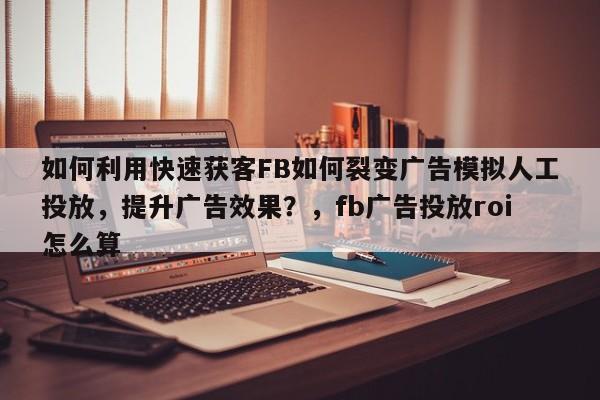 如何利用快速获客FB如何裂变广告模拟人工投放,提升广告效果?,fb广告投放roi怎么算