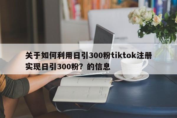 关于如何利用日引300粉tiktok注册实现日引300粉?的信息