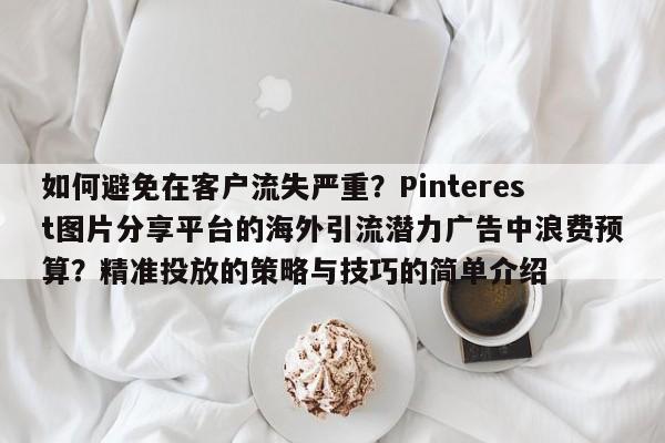 如何避免在客户流失严重?Pinterest图片分享平台的海外引流潜力广告中浪费预算?精准投放的策略与技巧的简单介绍