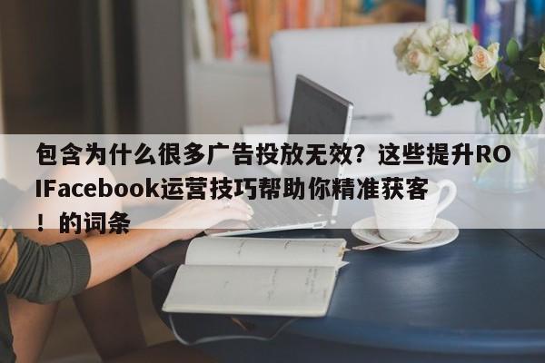 包含为什么很多广告投放无效?这些提升ROIFacebook运营技巧帮助你精准获客!的词条