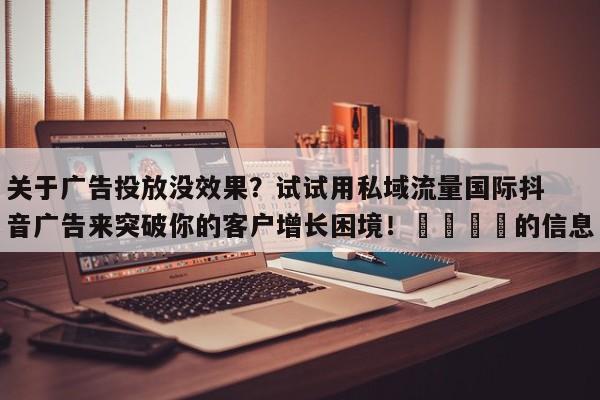 关于广告投放没效果?试试用私域流量国际抖音广告来突破你的客户增长困境!📈的信息