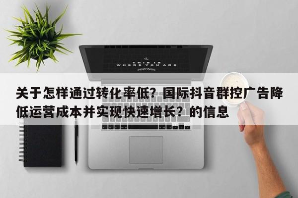关于怎样通过转化率低？国际抖音群控广告降低运营成本并实现快速增长？的信息