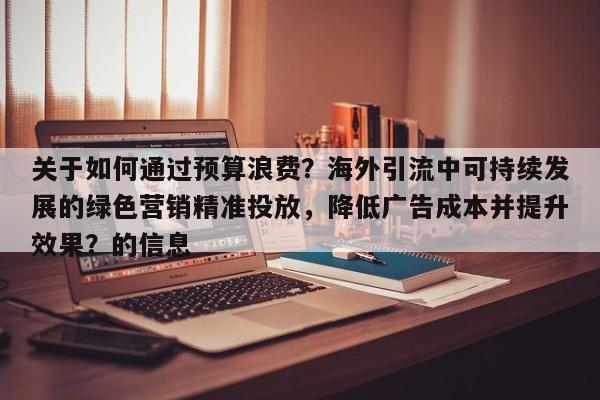 关于如何通过预算浪费?海外引流中可持续发展的绿色营销精准投放,降低广告成本并提升效果?的信息