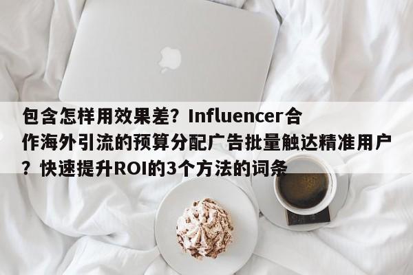 包含怎样用效果差?Influencer合作海外引流的预算分配广告批量触达精准用户?快速提升ROI的3个方法的词条