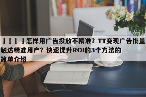 📈怎样用广告投放不精准?TT变现广告批量触达精准用户?快速提升ROI的3个方法的简单介绍
