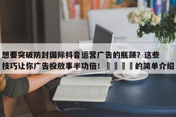想要突破防封国际抖音运营广告的瓶颈?这些技巧让你广告投放事半功倍!🎯的简单介绍