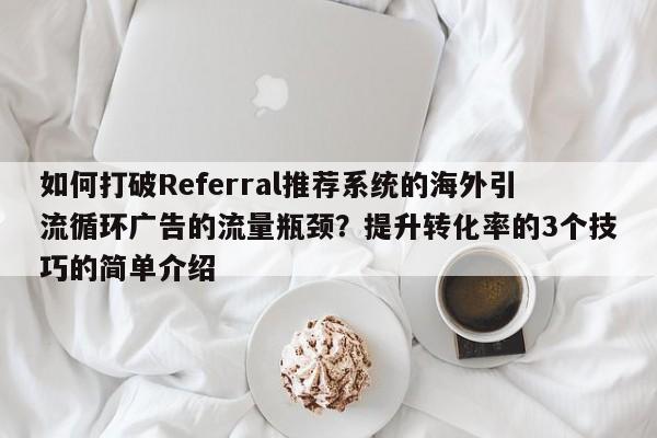 如何打破Referral推荐系统的海外引流循环广告的流量瓶颈?提升转化率的3个技巧的简单介绍