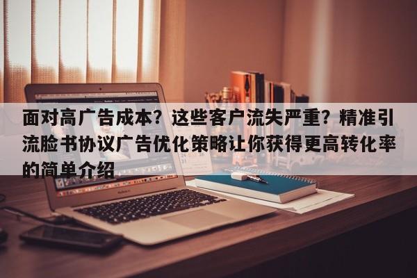 面对高广告成本?这些客户流失严重?精准引流脸书协议广告优化策略让你获得更高转化率的简单介绍