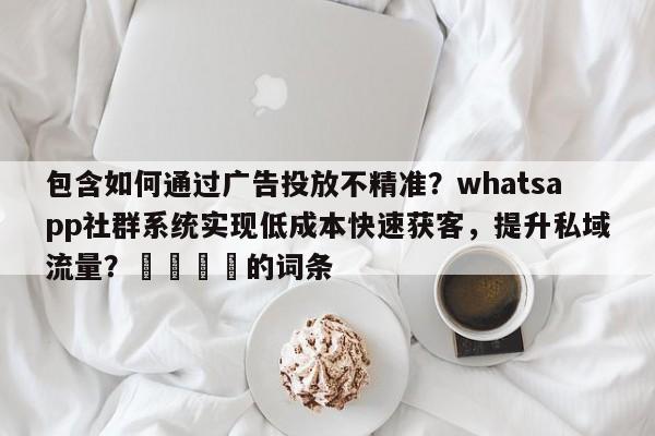 包含如何通过广告投放不精准?whatsapp社群系统实现低成本快速获客,提升私域流量?💡的词条