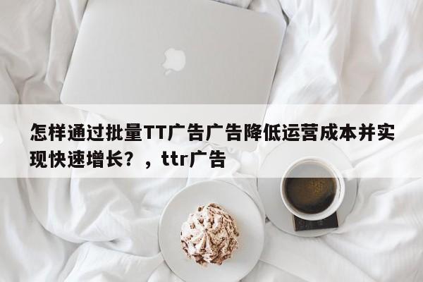 怎样通过批量TT广告广告降低运营成本并实现快速增长?,ttr广告