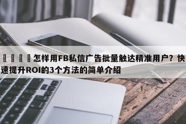 📣怎样用FB私信广告批量触达精准用户?快速提升ROI的3个方法的简单介绍