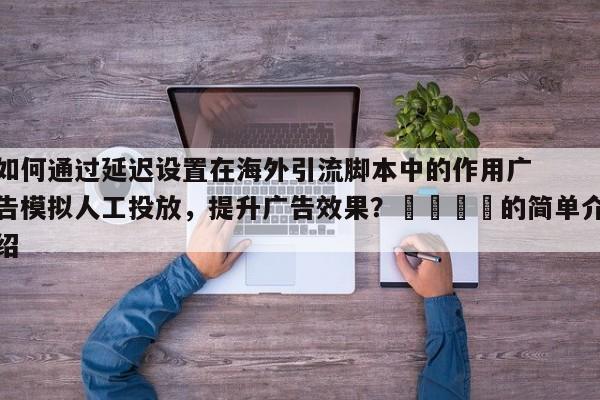 如何通过延迟设置在海外引流脚本中的作用广告模拟人工投放,提升广告效果?📣的简单介绍