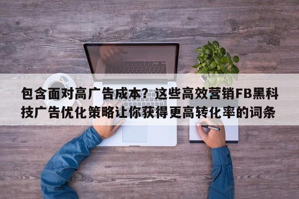 包含面对高广告成本?这些高效营销FB黑科技广告优化策略让你获得更高转化率的词条