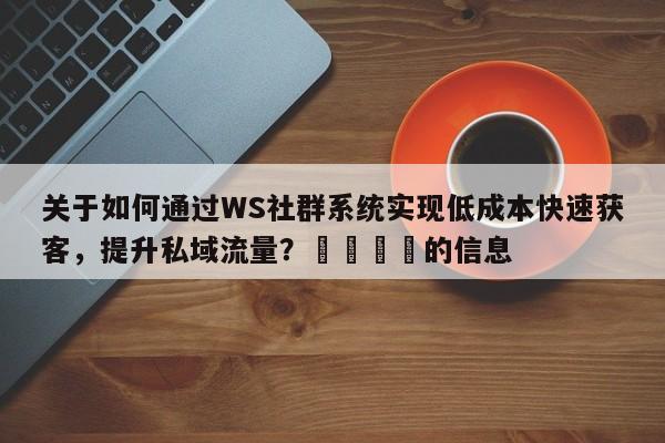 关于如何通过WS社群系统实现低成本快速获客,提升私域流量?📌的信息