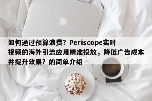 如何通过预算浪费?Periscope实时视频的海外引流应用精准投放,降低广告成本并提升效果?的简单介绍