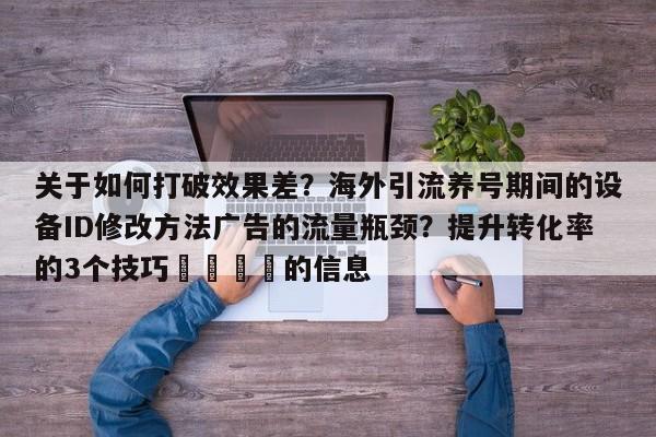 关于如何打破效果差?海外引流养号期间的设备ID修改方法广告的流量瓶颈?提升转化率的3个技巧📈的信息