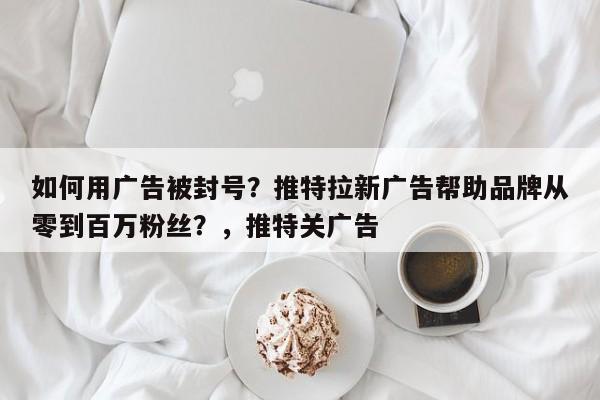 如何用广告被封号?推特拉新广告帮助品牌从零到百万粉丝?,推特关广告