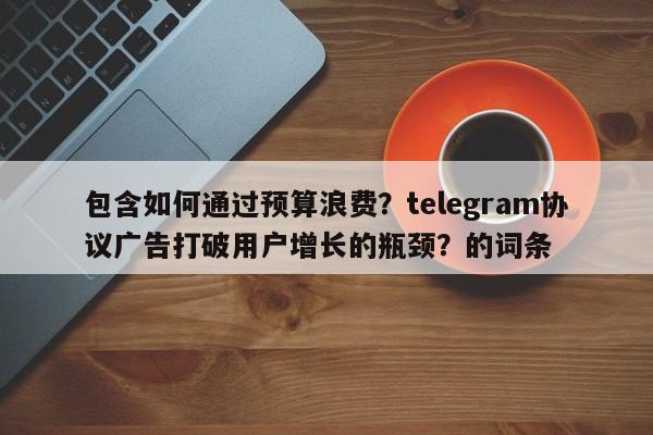 包含如何通过预算浪费?telegram协议广告打破用户增长的瓶颈?的词条
