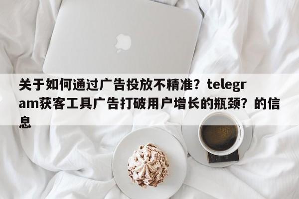 关于如何通过广告投放不精准?telegram获客工具广告打破用户增长的瓶颈?的信息