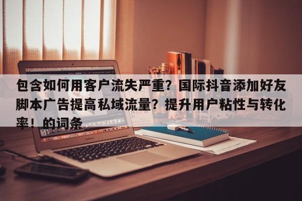 包含如何用客户流失严重?国际抖音添加好友脚本广告提高私域流量?提升用户粘性与转化率!的词条