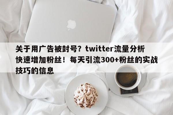关于用广告被封号?twitter流量分析快速增加粉丝!每天引流300+粉丝的实战技巧的信息