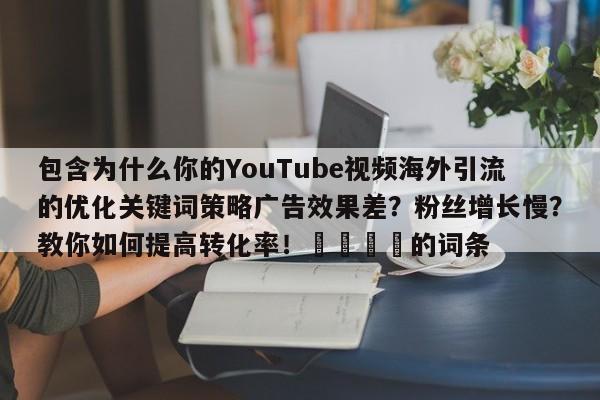 包含为什么你的YouTube视频海外引流的优化关键词策略广告效果差?粉丝增长慢?教你如何提高转化率!🎯的词条