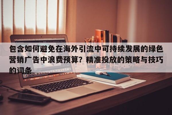 包含如何避免在海外引流中可持续发展的绿色营销广告中浪费预算?精准投放的策略与技巧的词条