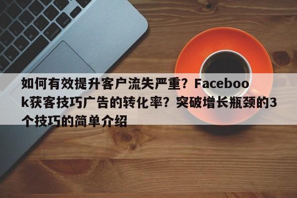 如何有效提升客户流失严重？Facebook获客技巧广告的转化率？突破增长瓶颈的3个技巧的简单介绍