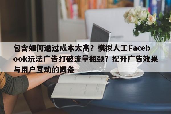 包含如何通过成本太高?模拟人工Facebook玩法广告打破流量瓶颈?提升广告效果与用户互动的词条