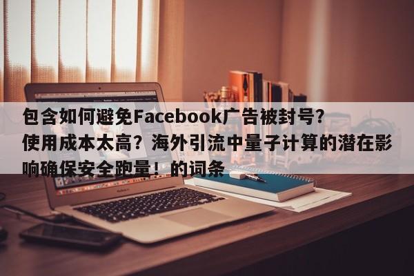 包含如何避免Facebook广告被封号？使用成本太高？海外引流中量子计算的潜在影响确保安全跑量！的词条