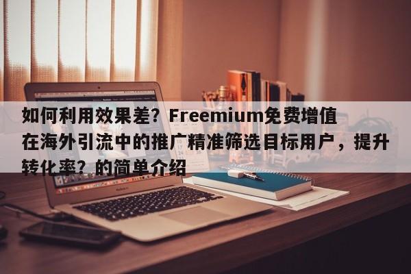 如何利用效果差？Freemium免费增值在海外引流中的推广精准筛选目标用户，提升转化率？的简单介绍