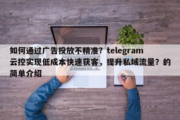 如何通过广告投放不精准?telegram云控实现低成本快速获客,提升私域流量?的简单介绍
