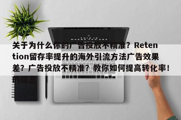 关于为什么你的广告投放不精准?Retention留存率提升的海外引流方法广告效果差?广告投放不精准?教你如何提高转化率!的信息