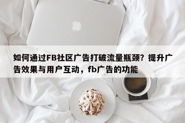 如何通过FB社区广告打破流量瓶颈?提升广告效果与用户互动,fb广告的功能