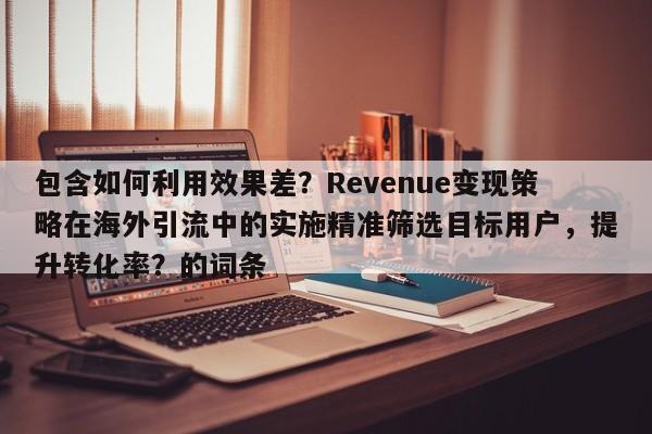 包含如何利用效果差?Revenue变现策略在海外引流中的实施精准筛选目标用户,提升转化率?的词条