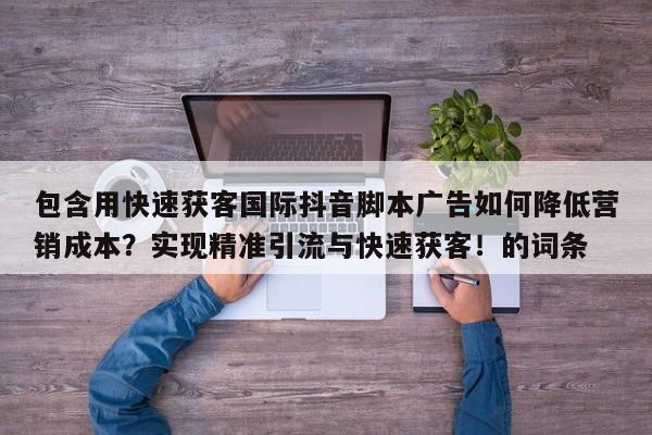包含用快速获客国际抖音脚本广告如何降低营销成本?实现精准引流与快速获客!的词条