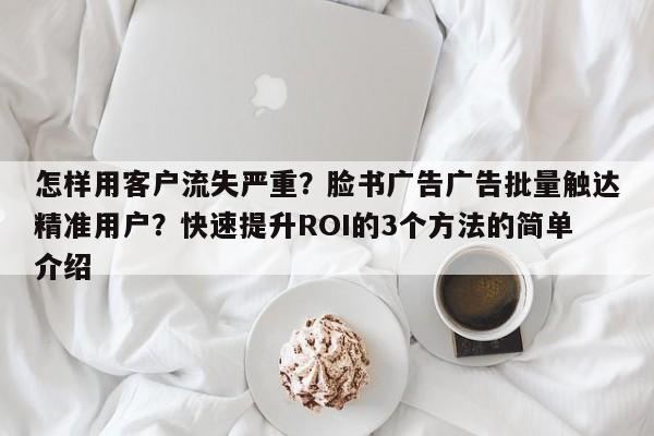 怎样用客户流失严重?脸书广告广告批量触达精准用户?快速提升ROI的3个方法的简单介绍