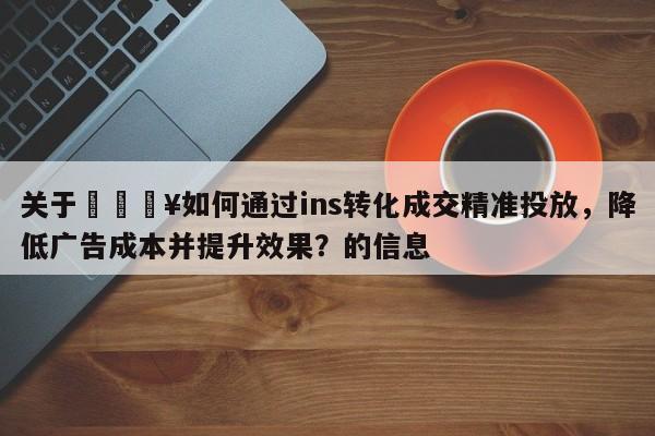 关于💥如何通过ins转化成交精准投放,降低广告成本并提升效果?的信息