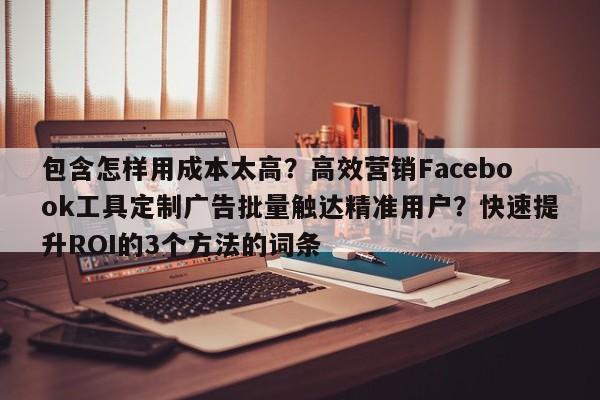 包含怎样用成本太高？高效营销Facebook工具定制广告批量触达精准用户？快速提升ROI的3个方法的词条