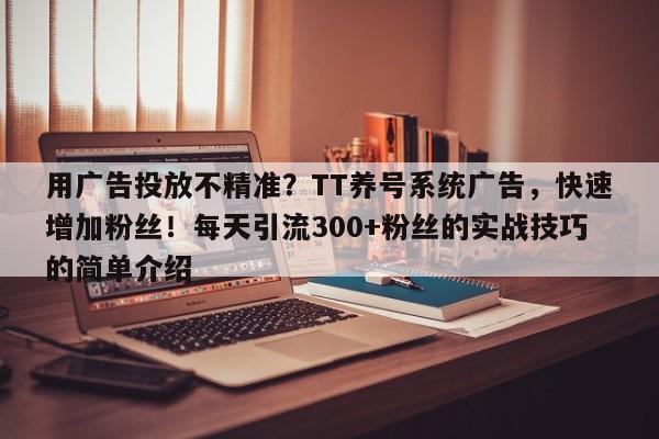 用广告投放不精准?TT养号系统广告,快速增加粉丝!每天引流300+粉丝的实战技巧的简单介绍