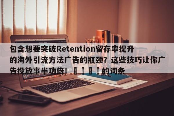 包含想要突破Retention留存率提升的海外引流方法广告的瓶颈?这些技巧让你广告投放事半功倍!🚀的词条