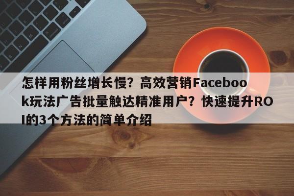 怎样用粉丝增长慢？高效营销Facebook玩法广告批量触达精准用户？快速提升ROI的3个方法的简单介绍