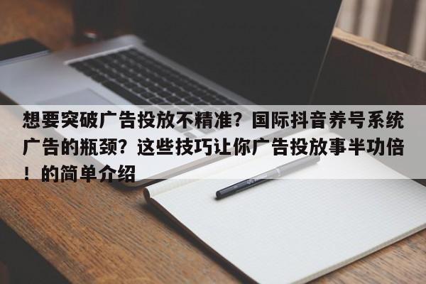 想要突破广告投放不精准?国际抖音养号系统广告的瓶颈?这些技巧让你广告投放事半功倍!的简单介绍
